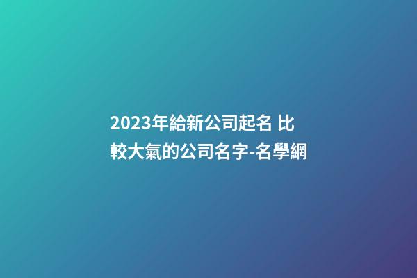 2023年給新公司起名 比較大氣的公司名字-名學網-第1張-公司起名-玄機派
